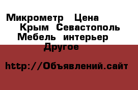 Микрометр › Цена ­ 1 000 - Крым, Севастополь Мебель, интерьер » Другое   